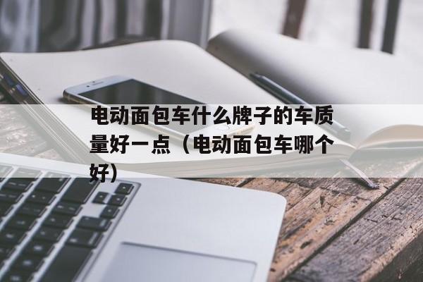 电动面包车什么牌子的车质量好一点（电动面包车哪个好）