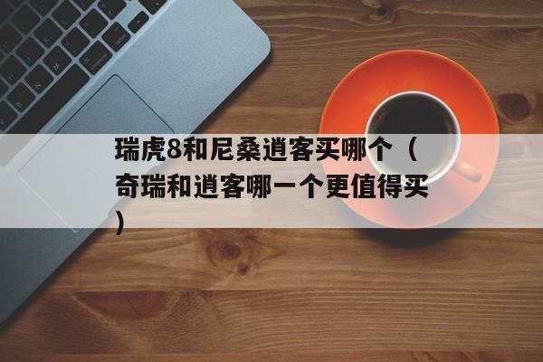 瑞虎8和尼桑逍客买哪个（奇瑞和逍客哪一个更值得买）