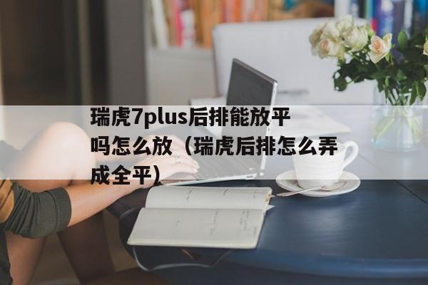 瑞虎7plus后排能放平吗怎么放（瑞虎后排怎么弄成全平）