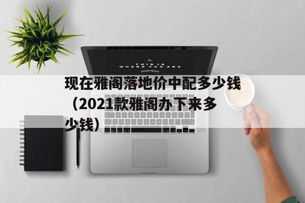 现在雅阁落地价中配多少钱（2021款雅阁办下来多少钱）