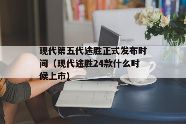 现代第五代途胜正式发布时间（现代途胜24款什么时候上市）