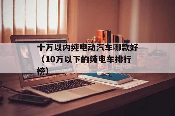 十万以内纯电动汽车哪款好（10万以下的纯电车排行榜）