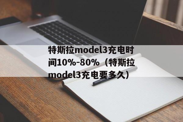 特斯拉model3充电时间10%-80%（特斯拉model3充电要多久）