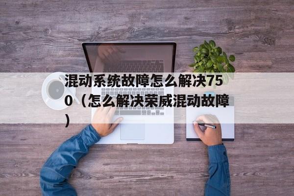 混动系统故障怎么解决750（怎么解决荣威混动故障）