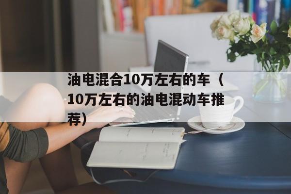 油电混合10万左右的车（10万左右的油电混动车推荐）