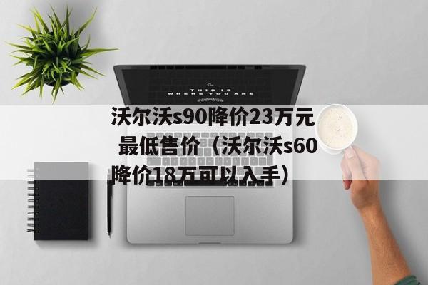 沃尔沃s90降价23万元 最低售价（沃尔沃s60降价18万可以入手）