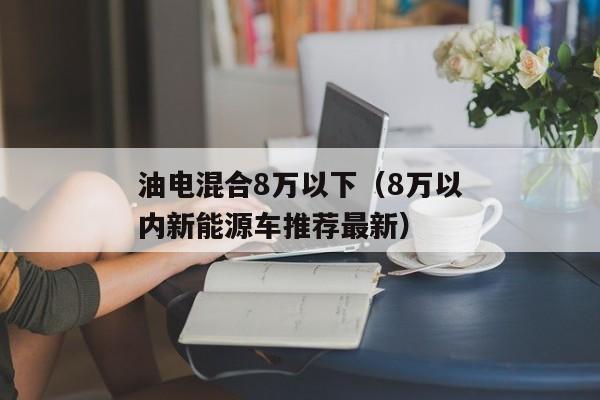 油电混合8万以下（8万以内新能源车推荐最新）