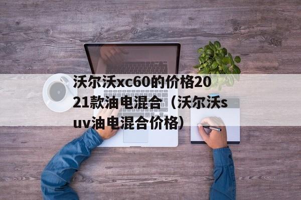 沃尔沃xc60的价格2021款油电混合（沃尔沃suv油电混合价格）