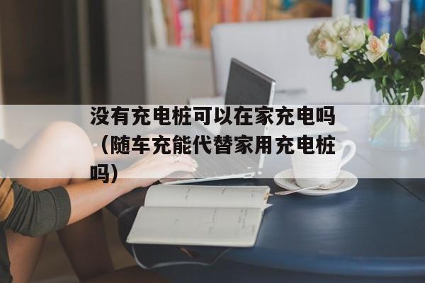 没有充电桩可以在家充电吗（随车充能代替家用充电桩吗）