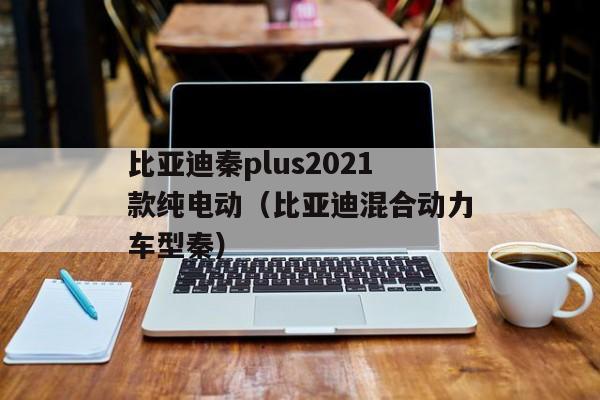 比亚迪秦plus2021款纯电动（比亚迪混合动力车型秦）