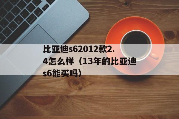 比亚迪s62012款2.4怎么样（13年的比亚迪s6能买吗）