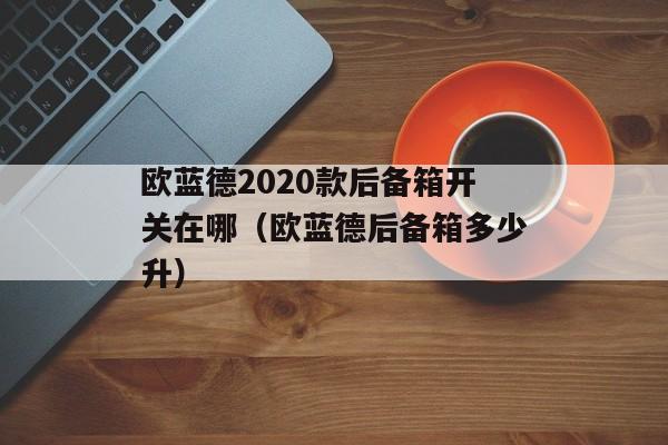 欧蓝德2020款后备箱开关在哪（欧蓝德后备箱多少升）