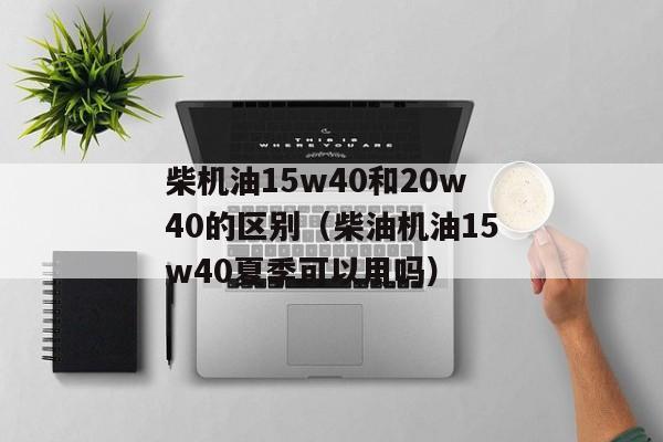 柴机油15w40和20w40的区别（柴油机油15w40夏季可以用吗）