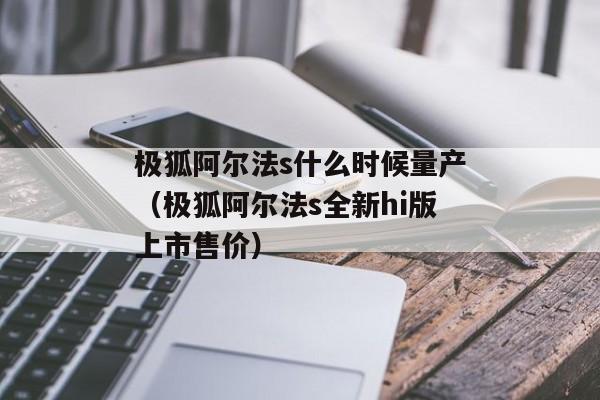 极狐阿尔法s什么时候量产（极狐阿尔法s全新hi版上市售价）