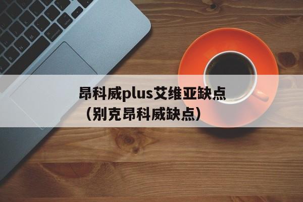 昂科威plus艾维亚缺点（别克昂科威缺点）