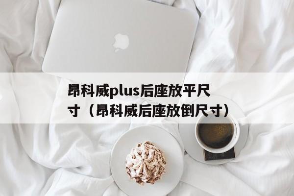 昂科威plus后座放平尺寸（昂科威后座放倒尺寸）