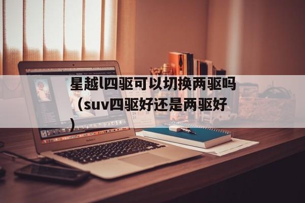 星越l四驱可以切换两驱吗（suv四驱好还是两驱好）