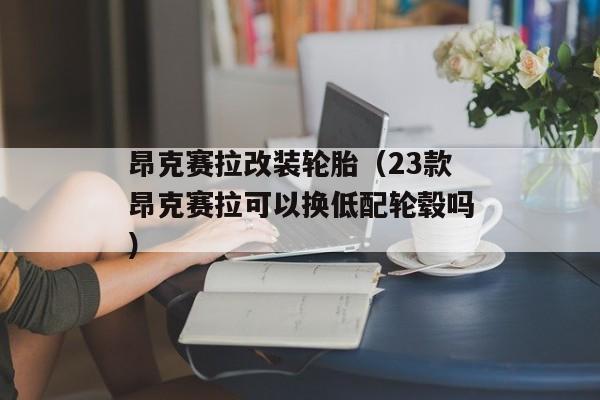 昂克赛拉改装轮胎（23款昂克赛拉可以换低配轮毂吗）