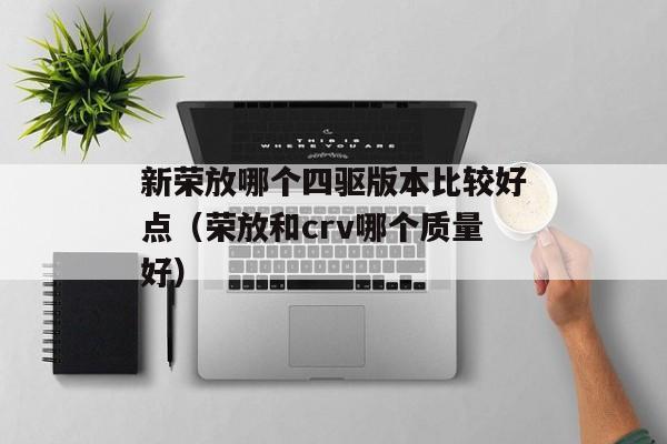 新荣放哪个四驱版本比较好点（荣放和crv哪个质量好）