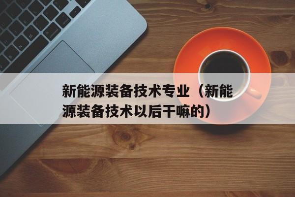 新能源装备技术专业（新能源装备技术以后干嘛的）