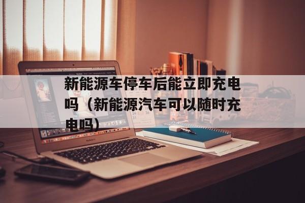 新能源车停车后能立即充电吗（新能源汽车可以随时充电吗）