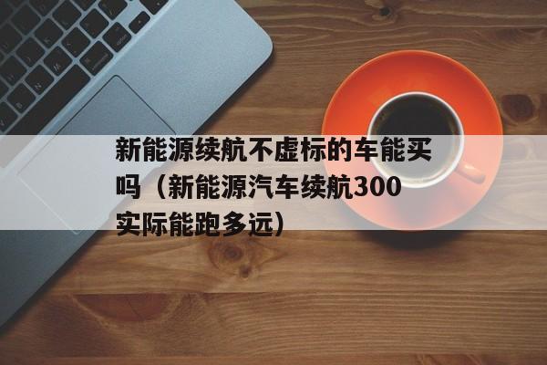 新能源续航不虚标的车能买吗（新能源汽车续航300实际能跑多远）