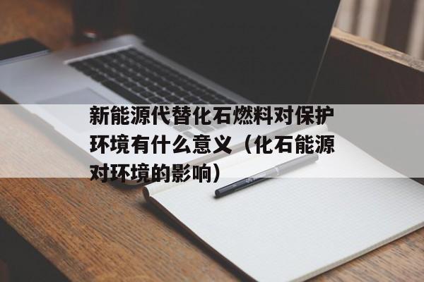 新能源代替化石燃料对保护环境有什么意义（化石能源对环境的影响）