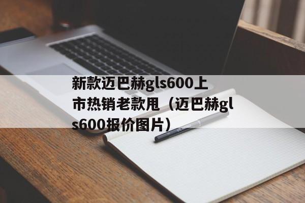 新款迈巴赫gls600上市热销老款甩（迈巴赫gls600报价图片）