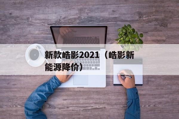 新款皓影2021（皓影新能源降价）