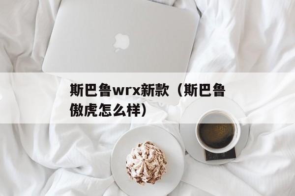 斯巴鲁wrx新款（斯巴鲁傲虎怎么样）