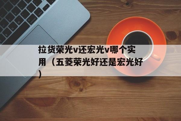 拉货荣光v还宏光v哪个实用（五菱荣光好还是宏光好）