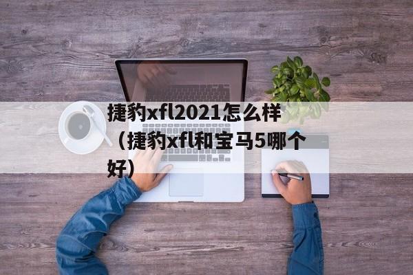 捷豹xfl2021怎么样（捷豹xfl和宝马5哪个好）