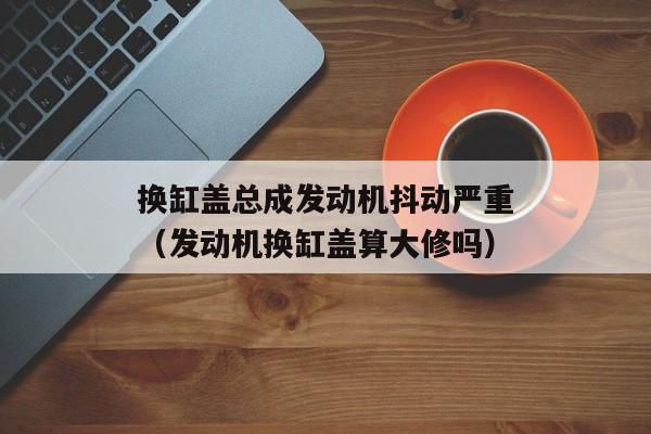 换缸盖总成发动机抖动严重（发动机换缸盖算大修吗）