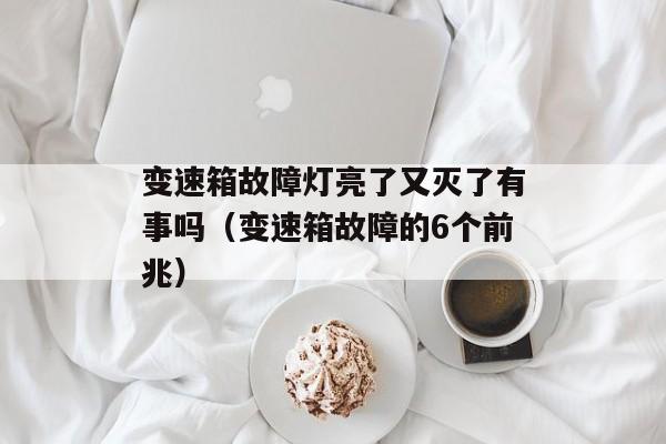 变速箱故障灯亮了又灭了有事吗（变速箱故障的6个前兆）