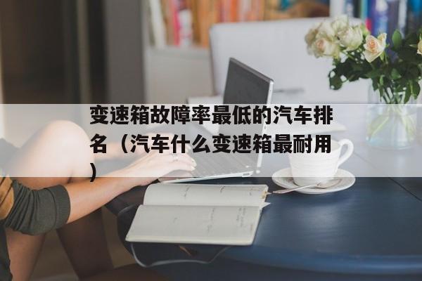 变速箱故障率最低的汽车排名（汽车什么变速箱最耐用）