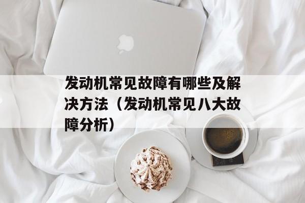 发动机常见故障有哪些及解决方法（发动机常见八大故障分析）