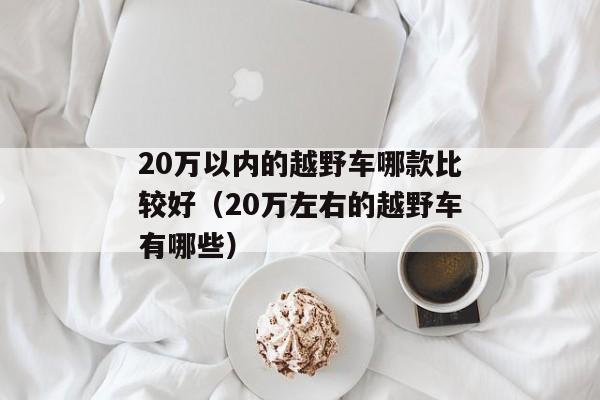 20万以内的越野车哪款比较好（20万左右的越野车有哪些）