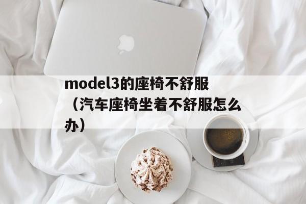 model3的座椅不舒服（汽车座椅坐着不舒服怎么办）