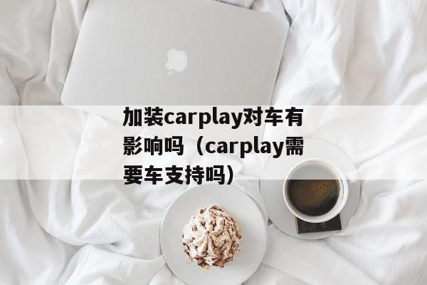 加装carplay对车有影响吗（carplay需要车支持吗）