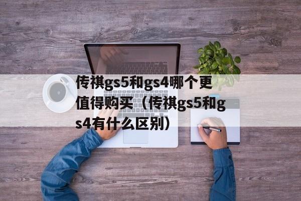 传祺gs5和gs4哪个更值得购买（传祺gs5和gs4有什么区别）