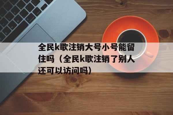 全民k歌注销大号小号能留住吗（全民k歌注销了别人还可以访问吗）