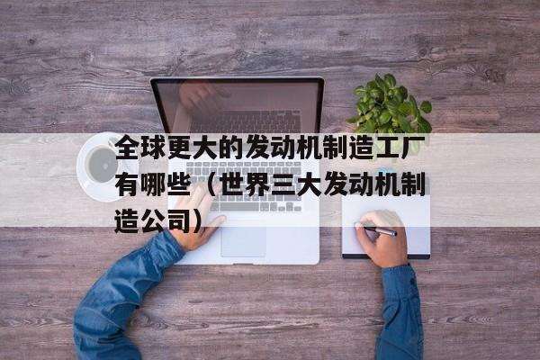 全球更大的发动机制造工厂有哪些（世界三大发动机制造公司）