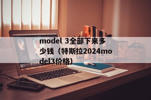 model 3全部下来多少钱（特斯拉2024model3价格）